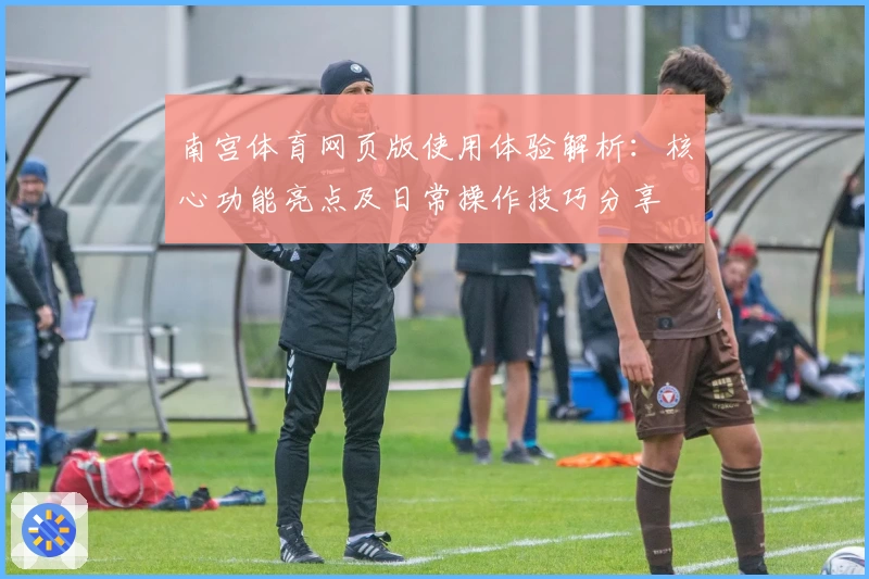 南宫体育网页版使用体验解析：核心功能亮点及日常操作技巧分享
