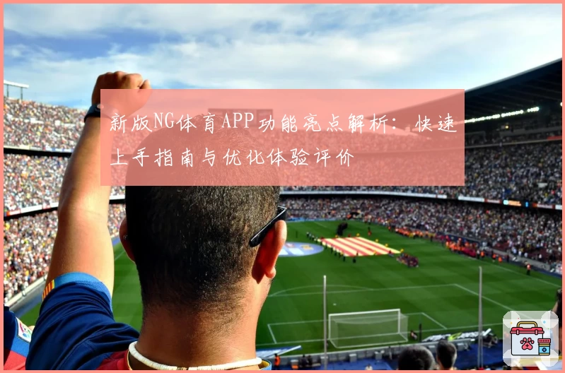 新版NG体育APP功能亮点解析：快速上手指南与优化体验评价