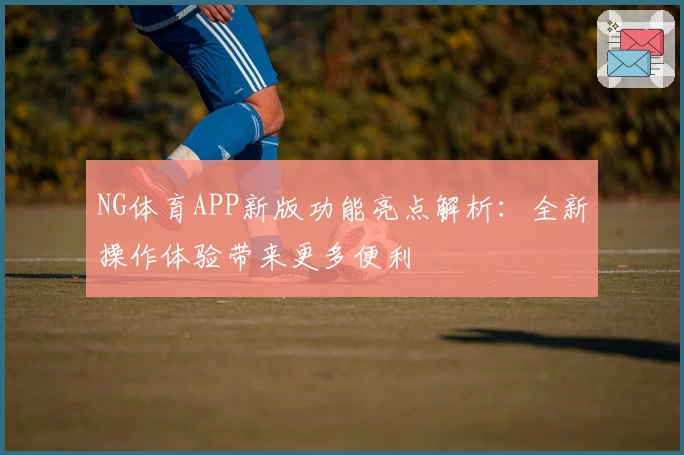 NG体育APP新版功能亮点解析：全新操作体验带来更多便利