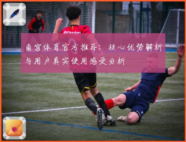 南宫体育官方推荐：核心优势解析与用户真实使用感受分析