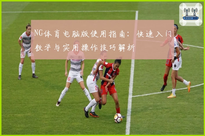 NG体育电脑版使用指南：快速入门教学与实用操作技巧解析