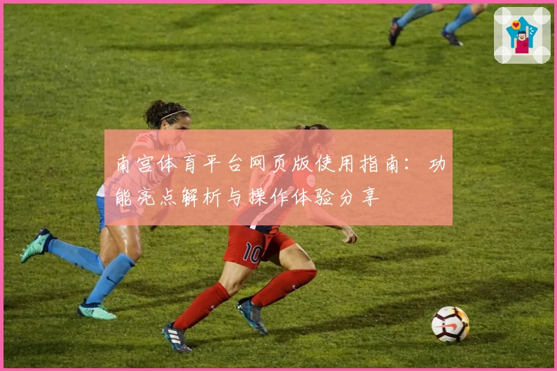 南宫体育平台网页版使用指南：功能亮点解析与操作体验分享
